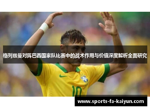 格列兹曼对阵巴西国家队比赛中的战术作用与价值深度解析全面研究 格列兹曼对阵巴西国家队比赛中的战术作用与价值深度解析全面研究